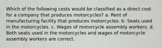 Which of the following costs would be classified as a direct cost for a company that produces motorcycles? a. Rent of manufacturing facility that produces motorcycles. b. Seats used in the motorcycles. c. Wages of motorcycle assembly workers. d. Both seats used in the motorcycles and wages of motorcycle assembly workers are correct.