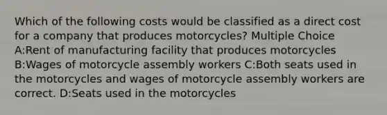 Which of the following costs would be classified as a direct cost for a company that produces motorcycles? Multiple Choice A:Rent of manufacturing facility that produces motorcycles B:Wages of motorcycle assembly workers C:Both seats used in the motorcycles and wages of motorcycle assembly workers are correct. D:Seats used in the motorcycles