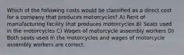 Which of the following costs would be classified as a direct cost for a company that produces motorcycles? A) Rent of manufacturing facility that produces motorcycles B) Seats used in the motorcycles C) Wages of motorcycle assembly workers D) Both seats used in the motorcycles and wages of motorcycle assembly workers are correct.