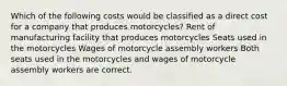 Which of the following costs would be classified as a direct cost for a company that produces motorcycles? Rent of manufacturing facility that produces motorcycles Seats used in the motorcycles Wages of motorcycle assembly workers Both seats used in the motorcycles and wages of motorcycle assembly workers are correct.