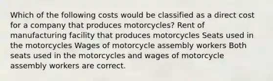 Which of the following costs would be classified as a direct cost for a company that produces motorcycles? Rent of manufacturing facility that produces motorcycles Seats used in the motorcycles Wages of motorcycle assembly workers Both seats used in the motorcycles and wages of motorcycle assembly workers are correct.