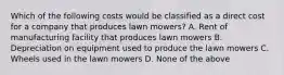 Which of the following costs would be classified as a direct cost for a company that produces lawn mowers? A. Rent of manufacturing facility that produces lawn mowers B. Depreciation on equipment used to produce the lawn mowers C. Wheels used in the lawn mowers D. None of the above