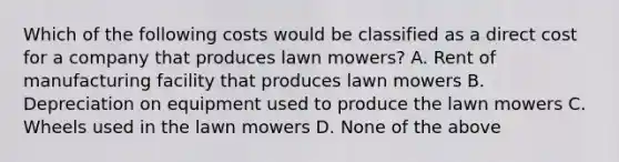 Which of the following costs would be classified as a direct cost for a company that produces lawn mowers? A. Rent of manufacturing facility that produces lawn mowers B. Depreciation on equipment used to produce the lawn mowers C. Wheels used in the lawn mowers D. None of the above