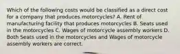 Which of the following costs would be classified as a direct cost for a company that produces motorcycles? A. Rent of manufacturing facility that produces motorcycles B. Seats used in the motorcycles C. Wages of motorcycle assembly workers D. Both Seats used in the motorcycles and Wages of motorcycle assembly workers are correct.