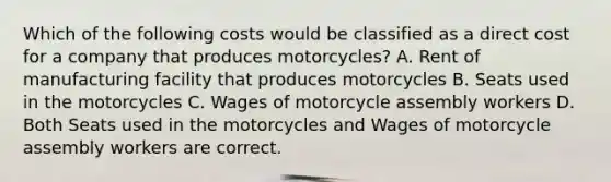 Which of the following costs would be classified as a direct cost for a company that produces motorcycles? A. Rent of manufacturing facility that produces motorcycles B. Seats used in the motorcycles C. Wages of motorcycle assembly workers D. Both Seats used in the motorcycles and Wages of motorcycle assembly workers are correct.