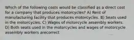 Which of the following costs would be classified as a direct cost for a company that produces motorcycles? A) Rent of manufacturing facility that produces motorcycles. B) Seats used in the motorcycles. C) Wages of motorcycle assembly workers. D) Both seats used in the motorcycles and wages of motorcycle assembly workers arecorrect