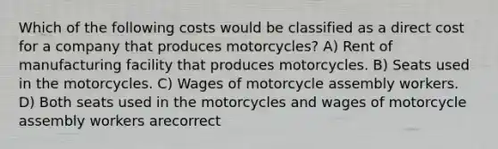 Which of the following costs would be classified as a direct cost for a company that produces motorcycles? A) Rent of manufacturing facility that produces motorcycles. B) Seats used in the motorcycles. C) Wages of motorcycle assembly workers. D) Both seats used in the motorcycles and wages of motorcycle assembly workers arecorrect