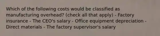 Which of the following costs would be classified as manufacturing overhead? (check all that apply) - Factory insurance - The CEO's salary - Office equipment depreciation - Direct materials - The factory supervisor's salary