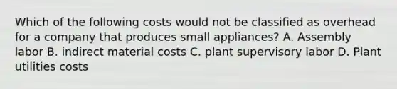 Which of the following costs would not be classified as overhead for a company that produces small appliances? A. Assembly labor B. indirect material costs C. plant supervisory labor D. Plant utilities costs