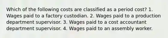 Which of the following costs are classified as a period cost? 1. Wages paid to a factory custodian. 2. Wages paid to a production department supervisor. 3. Wages paid to a cost accountant department supervisor. 4. Wages paid to an assembly worker.