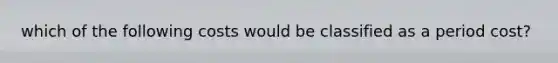 which of the following costs would be classified as a period cost?