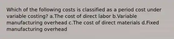 Which of the following costs is classified as a period cost under variable costing? a.The cost of direct labor b.Variable manufacturing overhead c.The cost of direct materials d.Fixed manufacturing overhead