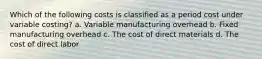 Which of the following costs is classified as a period cost under variable costing? a. Variable manufacturing overhead b. Fixed manufacturing overhead c. The cost of direct materials d. The cost of direct labor