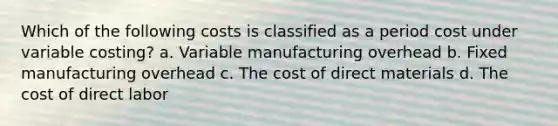 Which of the following costs is classified as a period cost under variable costing? a. Variable manufacturing overhead b. Fixed manufacturing overhead c. The cost of direct materials d. The cost of direct labor