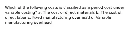 Which of the following costs is classified as a period cost under variable costing? a. The cost of direct materials b. The cost of direct labor c. Fixed manufacturing overhead d. Variable manufacturing overhead