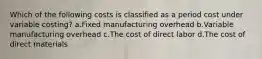 Which of the following costs is classified as a period cost under variable costing? a.Fixed manufacturing overhead b.Variable manufacturing overhead c.The cost of direct labor d.The cost of direct materials