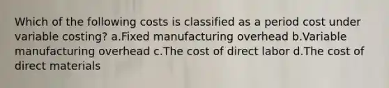 Which of the following costs is classified as a period cost under variable costing? a.Fixed manufacturing overhead b.Variable manufacturing overhead c.The cost of direct labor d.The cost of direct materials