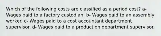 Which of the following costs are classified as a period cost? a- Wages paid to a factory custodian. b- Wages paid to an assembly worker. c- Wages paid to a cost accountant department supervisor. d- Wages paid to a production department supervisor.