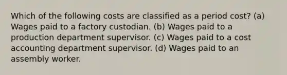 Which of the following costs are classified as a period cost? (a) Wages paid to a factory custodian. (b) Wages paid to a production department supervisor. (c) Wages paid to a cost accounting department supervisor. (d) Wages paid to an assembly worker.