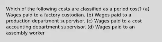 Which of the following costs are classified as a period cost? (a) Wages paid to a factory custodian. (b) Wages paid to a production department supervisor. (c) Wages paid to a cost accounting department supervisor. (d) Wages paid to an assembly worker