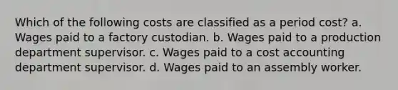 Which of the following costs are classified as a period cost? a. Wages paid to a factory custodian. b. Wages paid to a production department supervisor. c. Wages paid to a cost accounting department supervisor. d. Wages paid to an assembly worker.