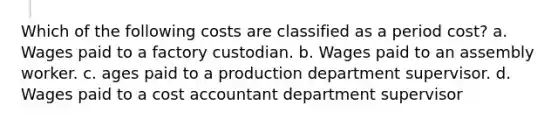 Which of the following costs are classified as a period cost? a. Wages paid to a factory custodian. b. Wages paid to an assembly worker. c. ages paid to a production department supervisor. d. Wages paid to a cost accountant department supervisor