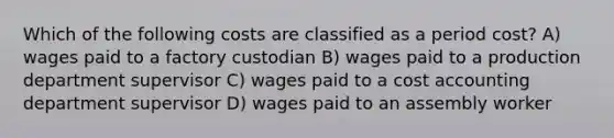 Which of the following costs are classified as a period cost? A) wages paid to a factory custodian B) wages paid to a production department supervisor C) wages paid to a cost accounting department supervisor D) wages paid to an assembly worker