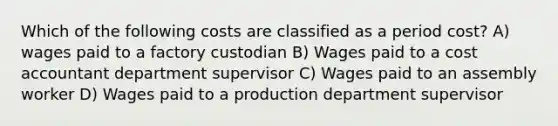 Which of the following costs are classified as a period cost? A) wages paid to a factory custodian B) Wages paid to a cost accountant department supervisor C) Wages paid to an assembly worker D) Wages paid to a production department supervisor