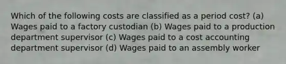 Which of the following costs are classified as a period cost? (a) Wages paid to a factory custodian (b) Wages paid to a production department supervisor (c) Wages paid to a cost accounting department supervisor (d) Wages paid to an assembly worker