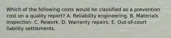 Which of the following costs would be classified as a prevention cost on a quality report? A. Reliability engineering. B. Materials inspection. C. Rework. D. Warranty repairs. E. Out-of-court liability settlements.