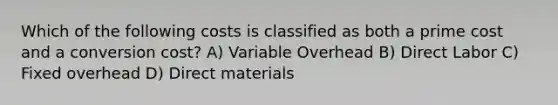 Which of the following costs is classified as both a prime cost and a conversion cost? A) Variable Overhead B) Direct Labor C) Fixed overhead D) Direct materials