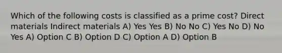 Which of the following costs is classified as a prime cost? Direct materials Indirect materials A) Yes Yes B) No No C) Yes No D) No Yes A) Option C B) Option D C) Option A D) Option B