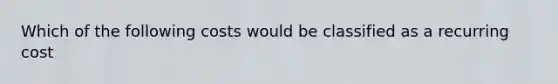 Which of the following costs would be classified as a recurring cost