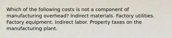 Which of the following costs is not a component of manufacturing overhead? Indirect materials. Factory utilities. Factory equipment. Indirect labor. Property taxes on the manufacturing plant.