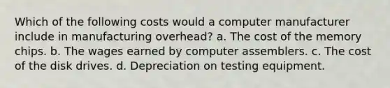 Which of the following costs would a computer manufacturer include in manufacturing overhead? a. The cost of the memory chips. b. The wages earned by computer assemblers. c. The cost of the disk drives. d. Depreciation on testing equipment.