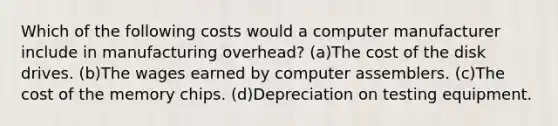 Which of the following costs would a computer manufacturer include in manufacturing overhead? (a)The cost of the disk drives. (b)The wages earned by computer assemblers. (c)The cost of the memory chips. (d)Depreciation on testing equipment.