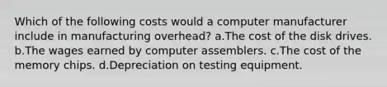 Which of the following costs would a computer manufacturer include in manufacturing overhead? a.The cost of the disk drives. b.The wages earned by computer assemblers. c.The cost of the memory chips. d.Depreciation on testing equipment.