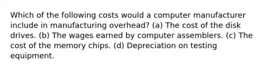 Which of the following costs would a computer manufacturer include in manufacturing overhead? (a) The cost of the disk drives. (b) The wages earned by computer assemblers. (c) The cost of the memory chips. (d) Depreciation on testing equipment.