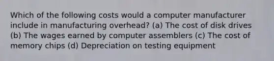 Which of the following costs would a computer manufacturer include in manufacturing overhead? (a) The cost of disk drives (b) The wages earned by computer assemblers (c) The cost of memory chips (d) Depreciation on testing equipment