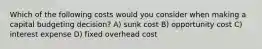 Which of the following costs would you consider when making a capital budgeting decision? A) sunk cost B) opportunity cost C) interest expense D) fixed overhead cost