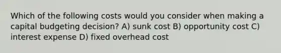 Which of the following costs would you consider when making a capital budgeting decision? A) sunk cost B) opportunity cost C) interest expense D) fixed overhead cost