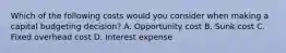 Which of the following costs would you consider when making a capital budgeting decision? A. Opportunity cost B. Sunk cost C. Fixed overhead cost D. Interest expense