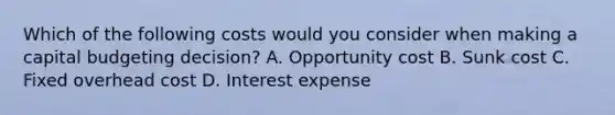 Which of the following costs would you consider when making a capital budgeting decision? A. Opportunity cost B. Sunk cost C. Fixed overhead cost D. Interest expense