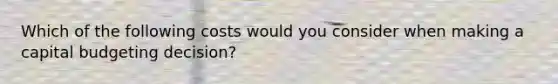 Which of the following costs would you consider when making a capital budgeting decision?