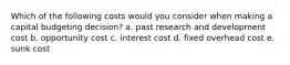 Which of the following costs would you consider when making a capital budgeting decision? a. past research and development cost b. opportunity cost c. interest cost d. fixed overhead cost e. sunk cost