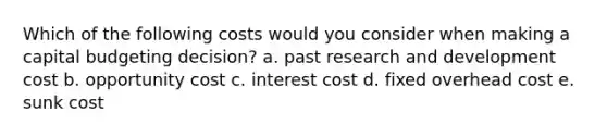 Which of the following costs would you consider when making a capital budgeting decision? a. past research and development cost b. opportunity cost c. interest cost d. fixed overhead cost e. sunk cost