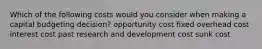 Which of the following costs would you consider when making a capital budgeting decision? opportunity cost fixed overhead cost interest cost past research and development cost sunk cost