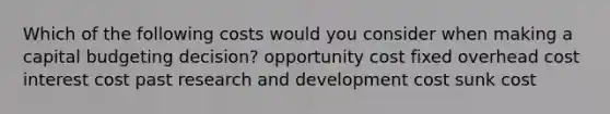 Which of the following costs would you consider when making a capital budgeting decision? opportunity cost fixed overhead cost interest cost past research and development cost sunk cost