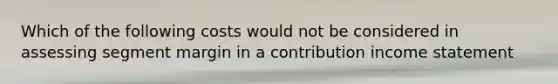 Which of the following costs would not be considered in assessing segment margin in a contribution income statement