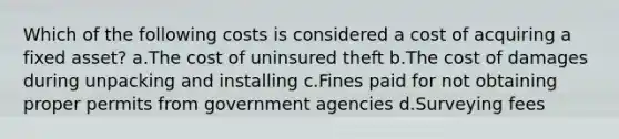 Which of the following costs is considered a cost of acquiring a fixed asset? a.The cost of uninsured theft b.The cost of damages during unpacking and installing c.Fines paid for not obtaining proper permits from government agencies d.Surveying fees